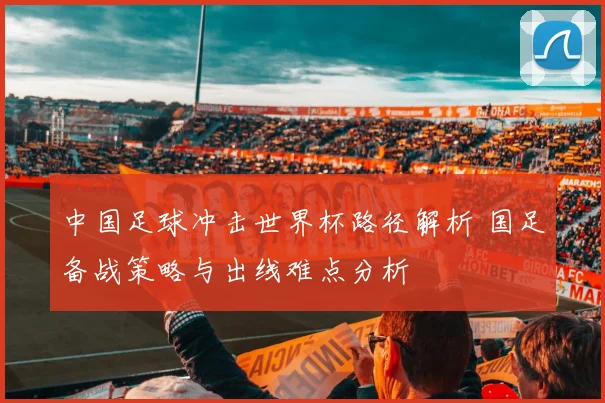 中国足球冲击世界杯路径解析 国足备战策略与出线难点分析