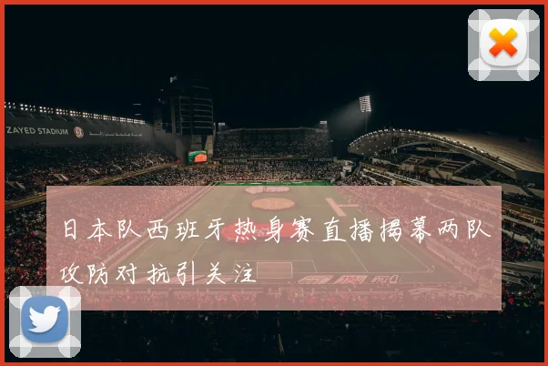 日本队西班牙热身赛直播揭幕两队攻防对抗引关注