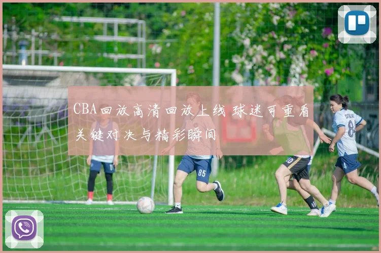 CBA回放高清回放上线 球迷可重看关键对决与精彩瞬间