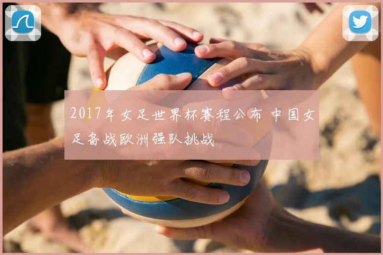 2017年女足世界杯赛程公布 中国女足备战欧洲强队挑战