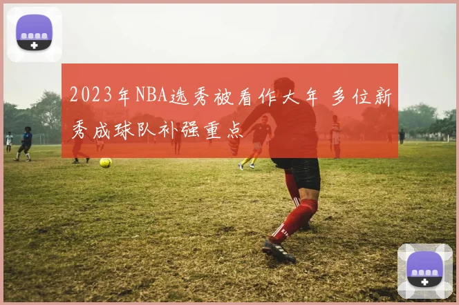 2023年NBA选秀被看作大年 多位新秀成球队补强重点