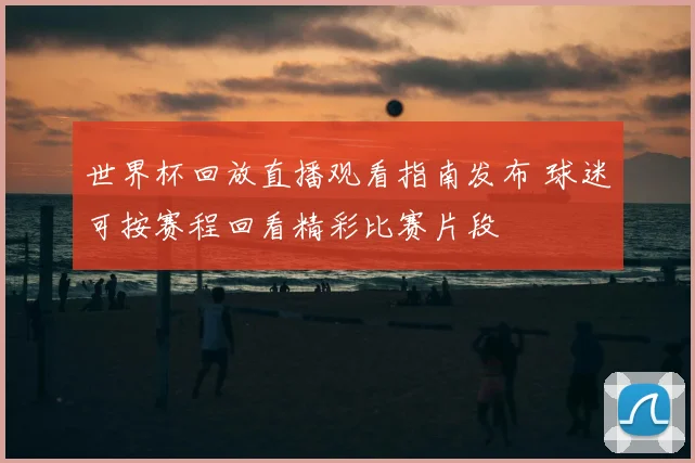 世界杯回放直播观看指南发布 球迷可按赛程回看精彩比赛片段