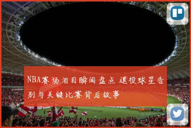 NBA赛场泪目瞬间盘点 退役球星告别与关键比赛背后故事