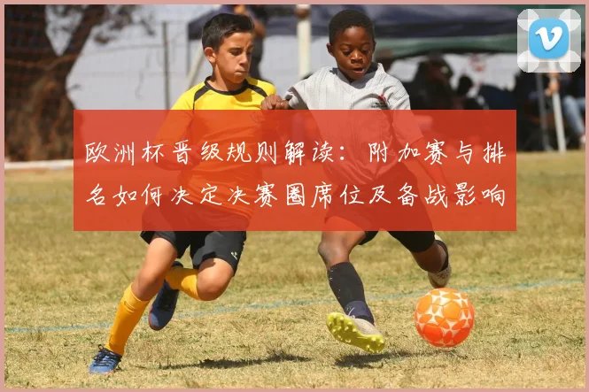 欧洲杯晋级规则解读：附加赛与排名如何决定决赛圈席位及备战影响