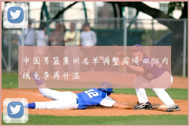 中国男篮集训名单调整周琦回归内线竞争再升温