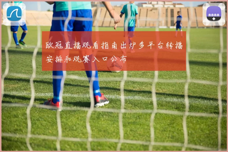 欧冠直播观看指南出炉多平台转播安排和观赛入口公布