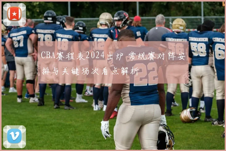 CBA赛程表2024出炉 常规赛对阵安排与关键场次看点解析
