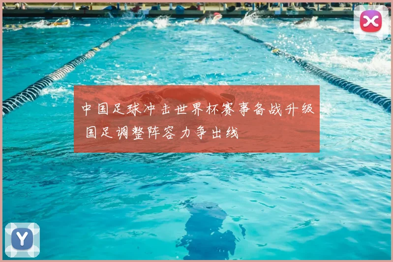 中国足球冲击世界杯赛事备战升级 国足调整阵容力争出线