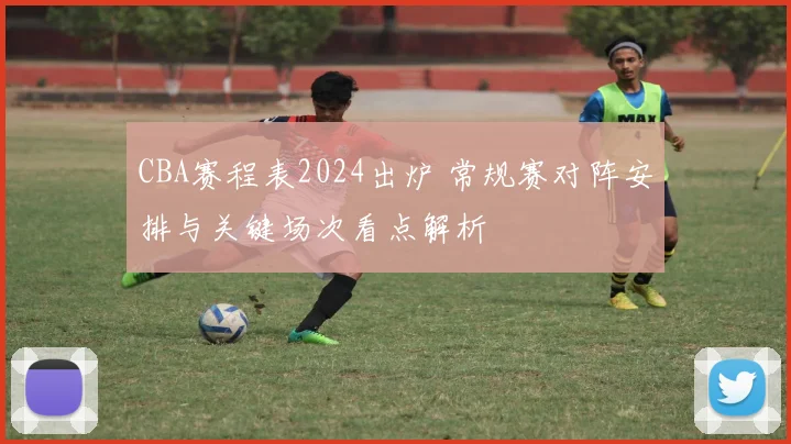 CBA赛程表2024出炉 常规赛对阵安排与关键场次看点解析