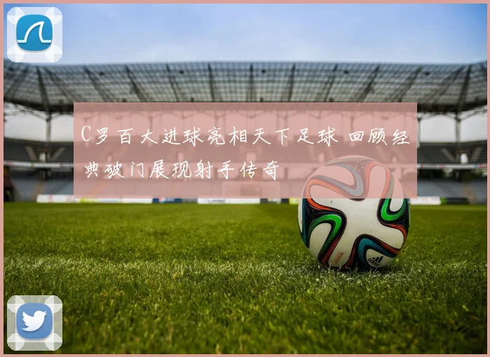 C罗百大进球亮相天下足球 回顾经典破门展现射手传奇