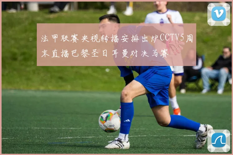 法甲联赛央视转播安排出炉CCTV5周末直播巴黎圣日耳曼对决马赛