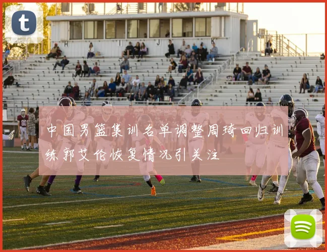 中国男篮集训名单调整周琦回归训练郭艾伦恢复情况引关注