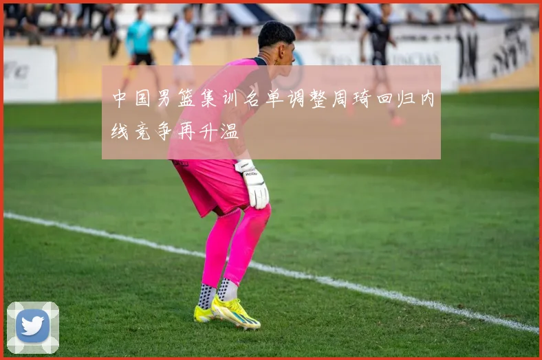 中国男篮集训名单调整周琦回归内线竞争再升温