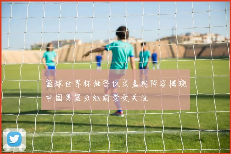 篮球世界杯抽签仪式嘉宾阵容揭晓中国男篮分组前景受关注