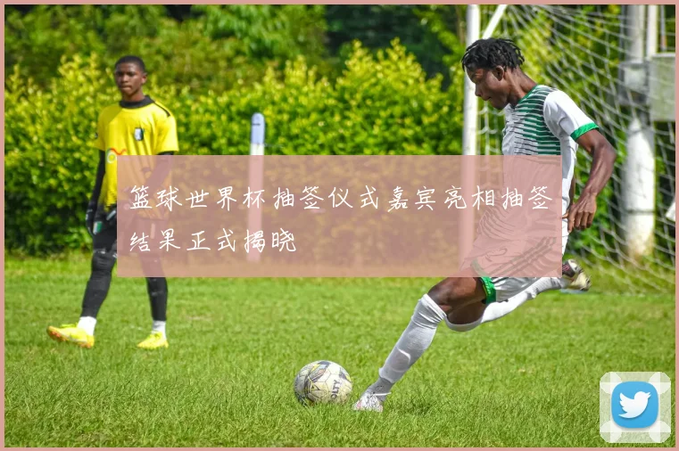 篮球世界杯抽签仪式嘉宾亮相抽签结果正式揭晓