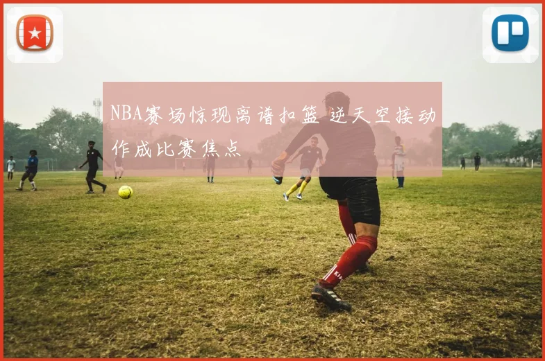 NBA赛场惊现离谱扣篮 逆天空接动作成比赛焦点
