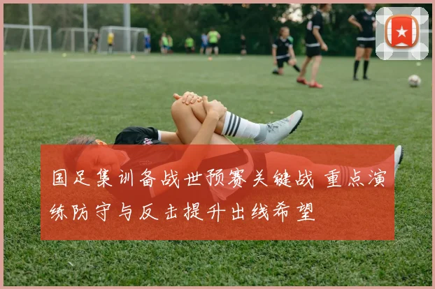 国足集训备战世预赛关键战 重点演练防守与反击提升出线希望