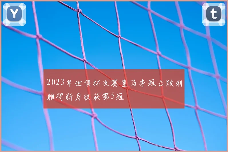 2023年世俱杯决赛皇马夺冠击败利雅得新月收获第5冠