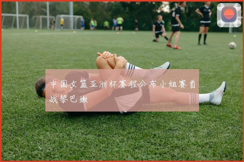 中国女篮亚洲杯赛程公布小组赛首战黎巴嫩