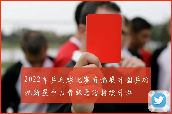 2022年乒乓球比赛直播展开国乒对抗新星冲击晋级悬念持续升温