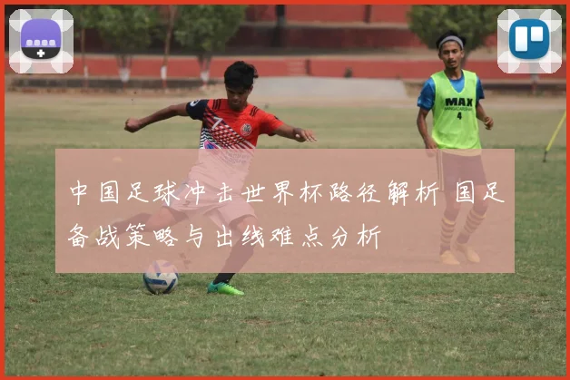 中国足球冲击世界杯路径解析 国足备战策略与出线难点分析