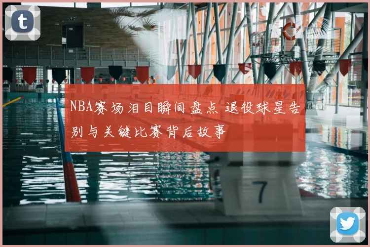 NBA赛场泪目瞬间盘点 退役球星告别与关键比赛背后故事