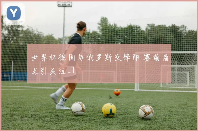 世界杯德国与俄罗斯交锋即 赛前看点引关注_1
