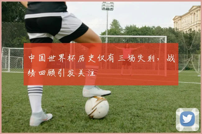 中国世界杯历史仅有三场失利，战绩回顾引发关注