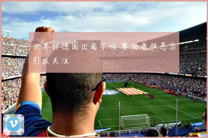 世界杯德国出局了吗 赛场晋级悬念引发关注