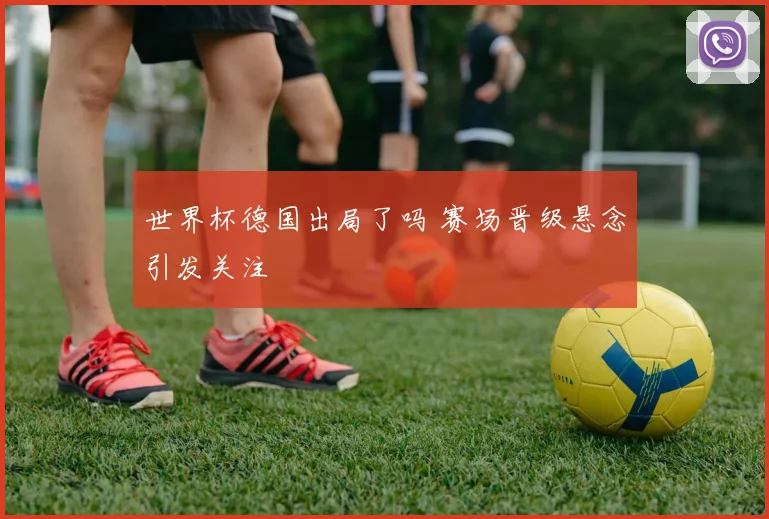 世界杯德国出局了吗 赛场晋级悬念引发关注